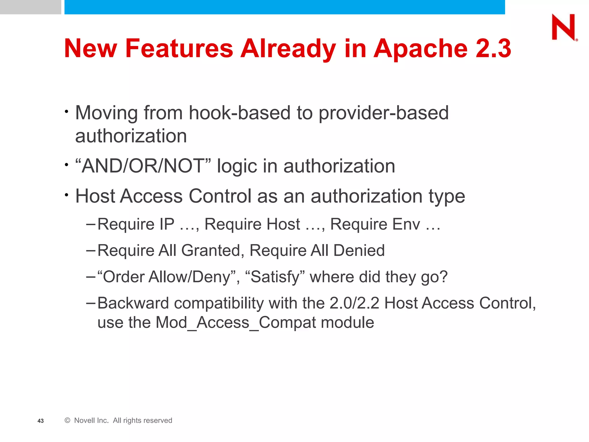 New Features Already in Apache 2.3 Moving from hook-based to provider-based authorization “ AND/OR/NOT” logic in authorization Host Access Control as an authorization type Require IP …, Require Host …, Require Env … Require All Granted, Require All Denied “ Order Allow/Deny”, “Satisfy” where did they go? Backward compatibility with the 2.0/2.2 Host Access Control, use the Mod_Access_Compat module 