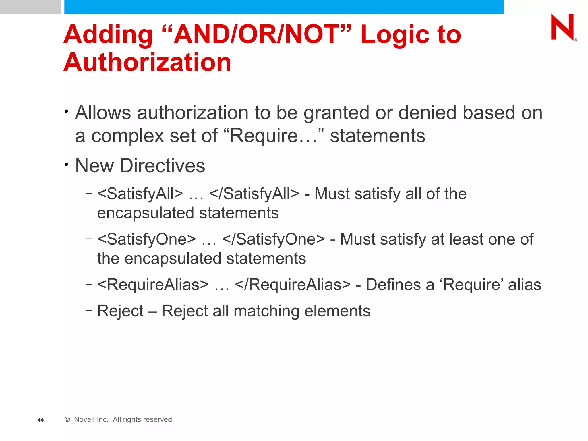 Adding “AND/OR/NOT” Logic to Authorization Allows authorization to be granted or denied based on a complex set of “Require…” statements New Directives <SatisfyAll> … </SatisfyAll> - Must satisfy all of the encapsulated statements <SatisfyOne> … </SatisfyOne> - Must satisfy at least one of the encapsulated statements <RequireAlias> … </RequireAlias> - Defines a ‘Require’ alias Reject – Reject all matching elements 