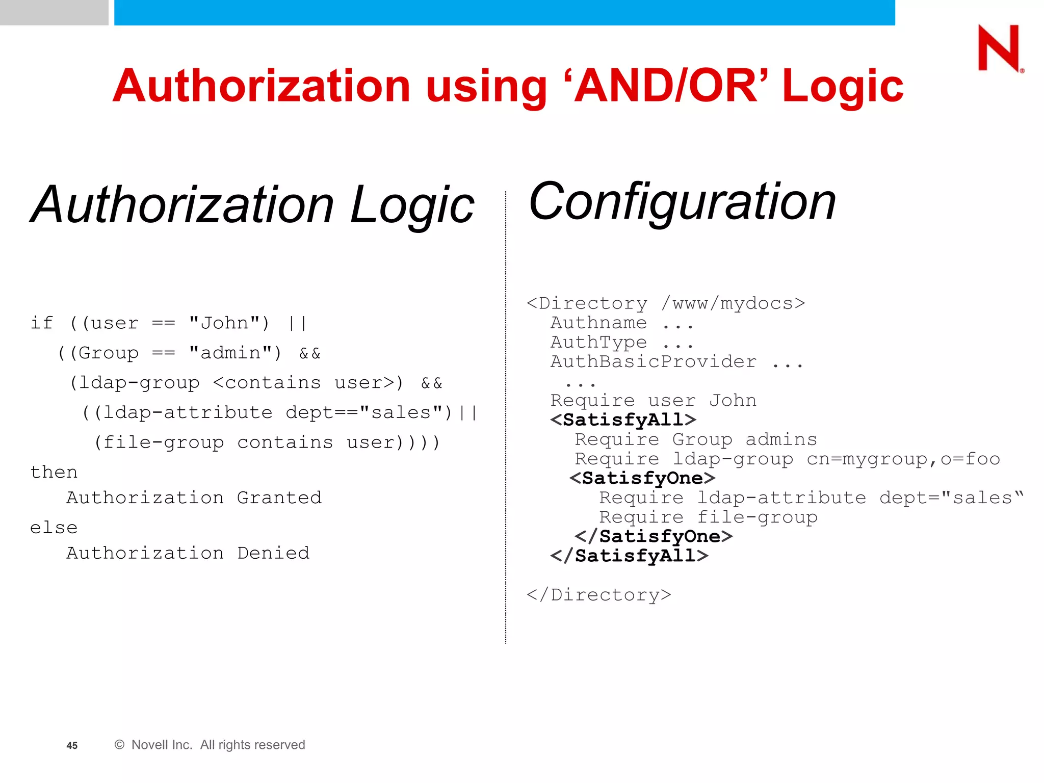 Authorization using ‘AND/OR’ Logic Configuration <Directory /www/mydocs> Authname ... AuthType ... AuthBasicProvider ... ... Require user John < SatisfyAll > Require Group admins Require ldap-group cn=mygroup,o=foo   < SatisfyOne > Require ldap-attribute dept="sales“ Require file-group </ SatisfyOne > </ SatisfyAll > </Directory>  Authorization Logic if ((user == "John") ||  ((Group == "admin") &&  (ldap-group <contains user>) && ((ldap-attribute dept=="sales")|| (file-group contains user)))) then   Authorization Granted else   Authorization Denied 