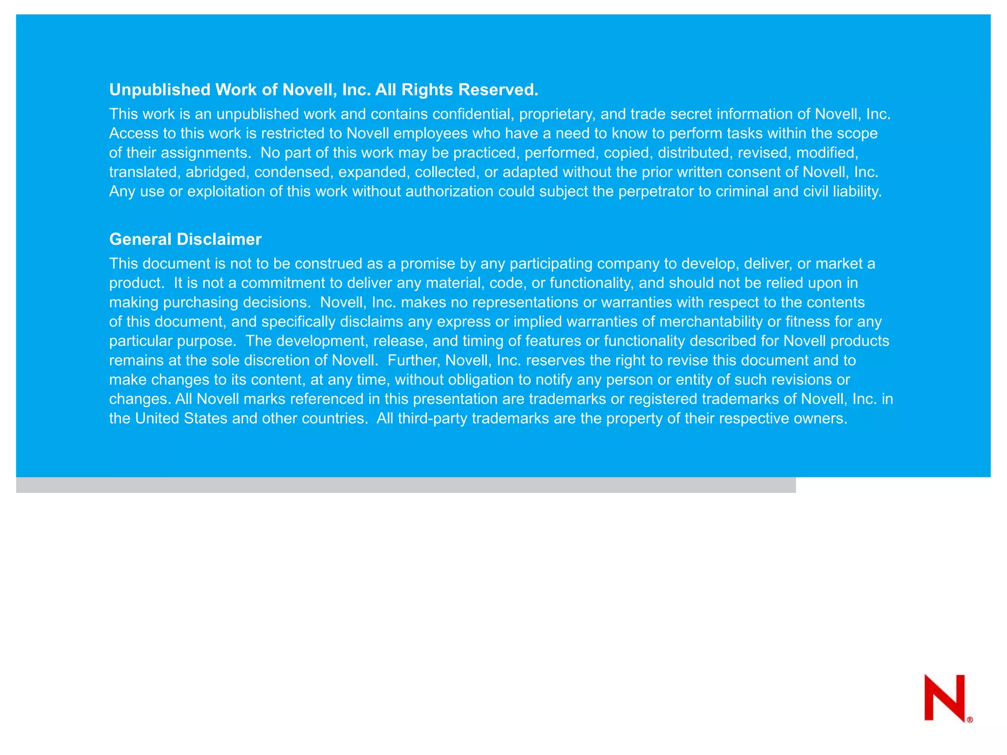 Unpublished Work of Novell, Inc. All Rights Reserved. This work is an unpublished work and contains confidential, proprietary, and trade secret information of Novell, Inc. Access to this work is restricted to Novell employees who have a need to know to perform tasks within the scope of their assignments.  No part of this work may be practiced, performed, copied, distributed, revised, modified, translated, abridged, condensed, expanded, collected, or adapted without the prior written consent of Novell, Inc.  Any use or exploitation of this work without authorization could subject the perpetrator to criminal and civil liability. General Disclaimer This document is not to be construed as a promise by any participating company to develop, deliver, or market a product.  It is not a commitment to deliver any material, code, or functionality, and should not be relied upon in making purchasing decisions.  Novell, Inc. makes no representations or warranties with respect to the contents  of this document, and specifically disclaims any express or implied warranties of merchantability or fitness for any particular purpose.  The development, release, and timing of features or functionality described for Novell products remains at the sole discretion of Novell.  Further, Novell, Inc. reserves the right to revise this document and to make changes to its content, at any time, without obligation to notify any person or entity of such revisions or changes. All Novell marks referenced in this presentation are trademarks or registered trademarks of Novell, Inc. in the United States and other countries.  All third-party trademarks are the property of their respective owners. 