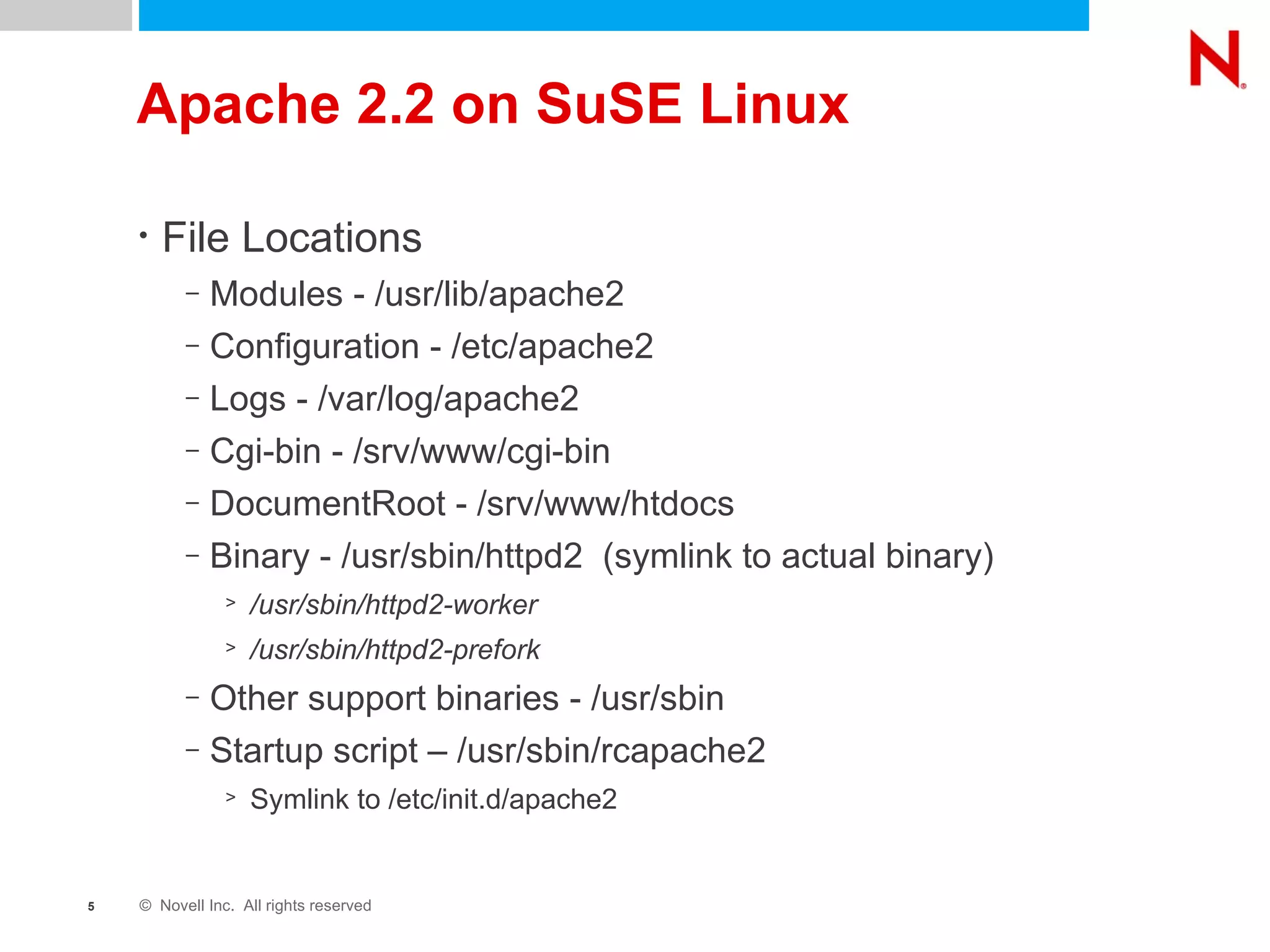 Apache 2.2 on SuSE Linux File Locations Modules - /usr/lib/apache2 Configuration - /etc/apache2 Logs - /var/log/apache2 Cgi-bin - /srv/www/cgi-bin DocumentRoot - /srv/www/htdocs Binary - /usr/sbin/httpd2  (symlink to actual binary) /usr/sbin/httpd2-worker /usr/sbin/httpd2-prefork Other support binaries - /usr/sbin Startup script – /usr/sbin/rcapache2  Symlink to /etc/init.d/apache2 