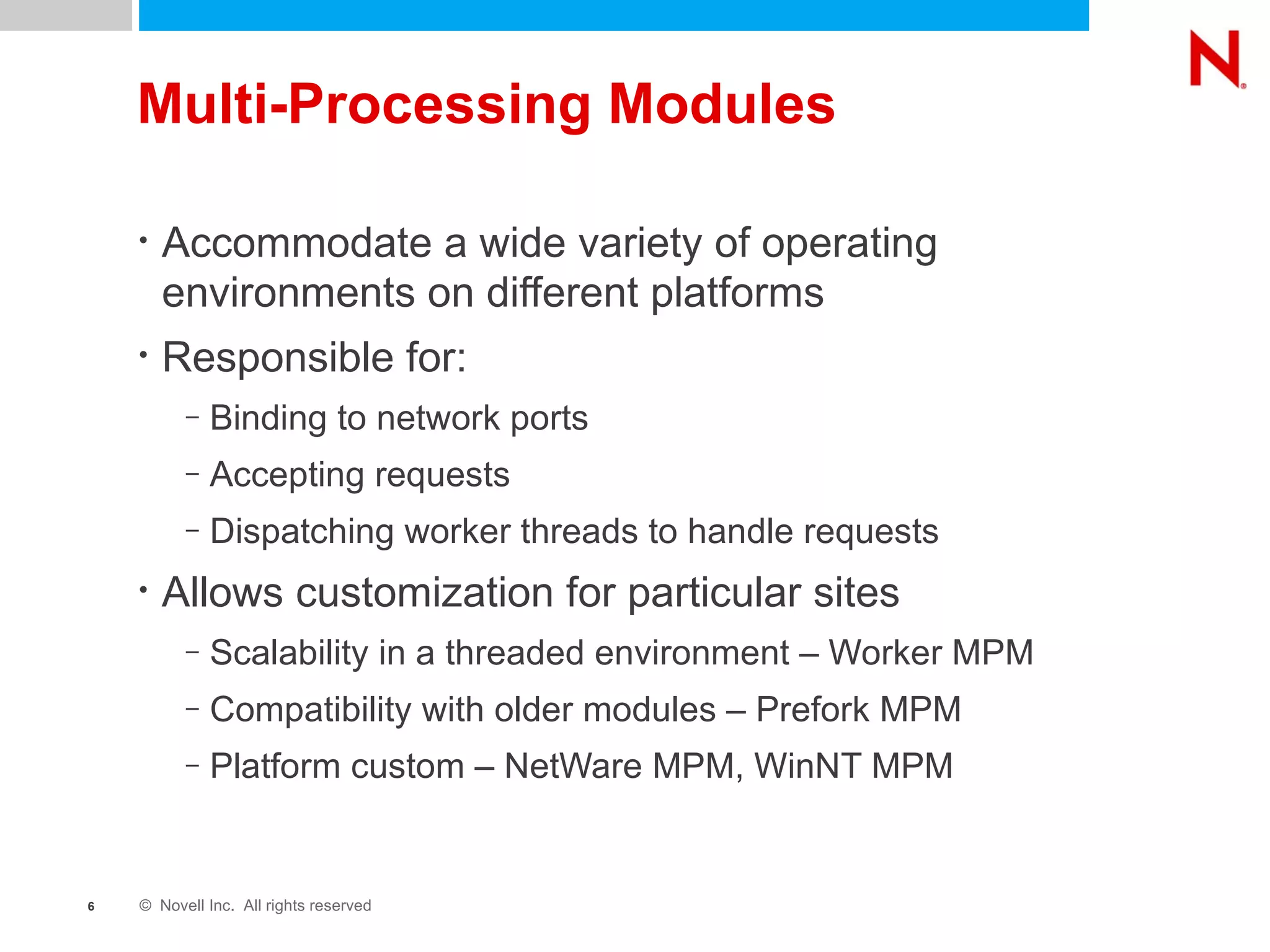 Multi-Processing Modules Accommodate a wide variety of operating environments on different platforms Responsible for: Binding to network ports Accepting requests Dispatching worker threads to handle requests Allows customization for particular sites Scalability in a threaded environment – Worker MPM Compatibility with older modules – Prefork MPM Platform custom – NetWare MPM, WinNT MPM 