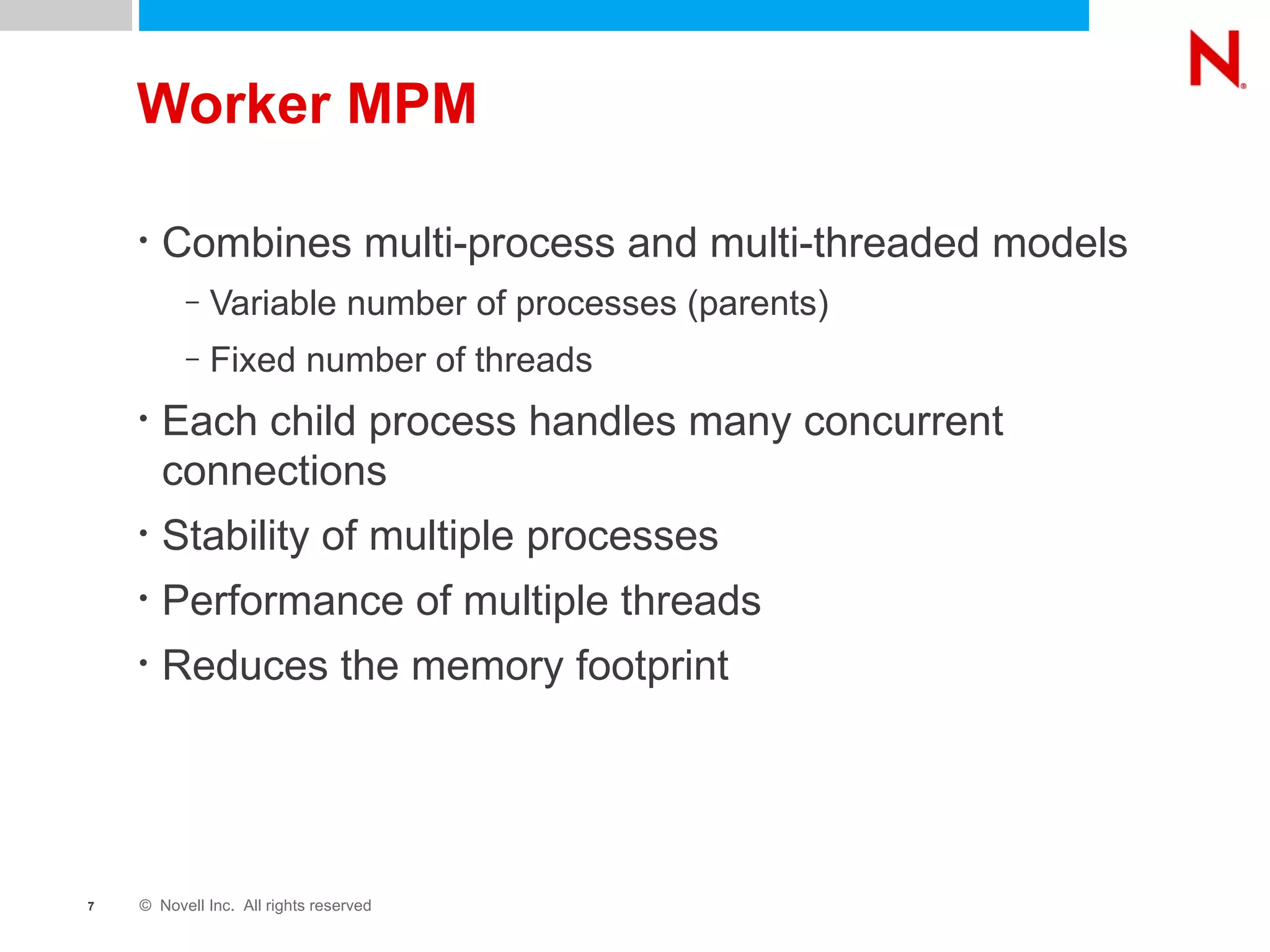 Worker MPM Combines multi-process and multi-threaded models Variable number of processes (parents) Fixed number of threads Each child process handles many concurrent connections Stability of multiple processes Performance of multiple threads Reduces the memory footprint 
