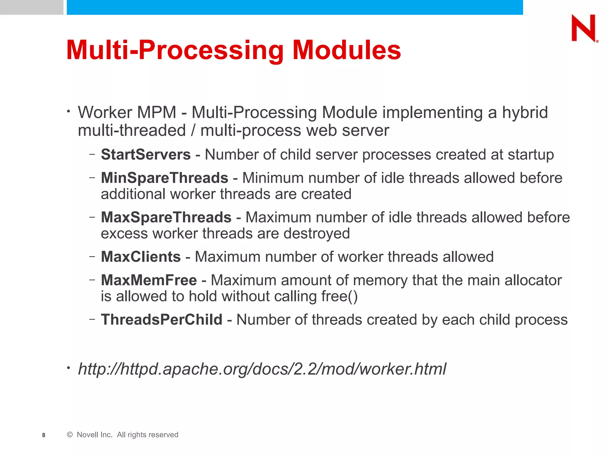 Multi-Processing Modules Worker MPM - Multi-Processing Module implementing a hybrid multi-threaded / multi-process web server StartServers  - Number of child server processes created at startup MinSpareThreads  - Minimum number of idle threads allowed before additional worker threads are created MaxSpareThreads  - Maximum number of idle threads allowed before excess worker threads are destroyed MaxClients  - Maximum number of worker threads allowed MaxMemFree  - Maximum amount of memory that the main allocator is allowed to hold without calling free() ThreadsPerChild  - Number of threads created by each child process http://httpd.apache.org/docs/2.2/mod/worker.html 