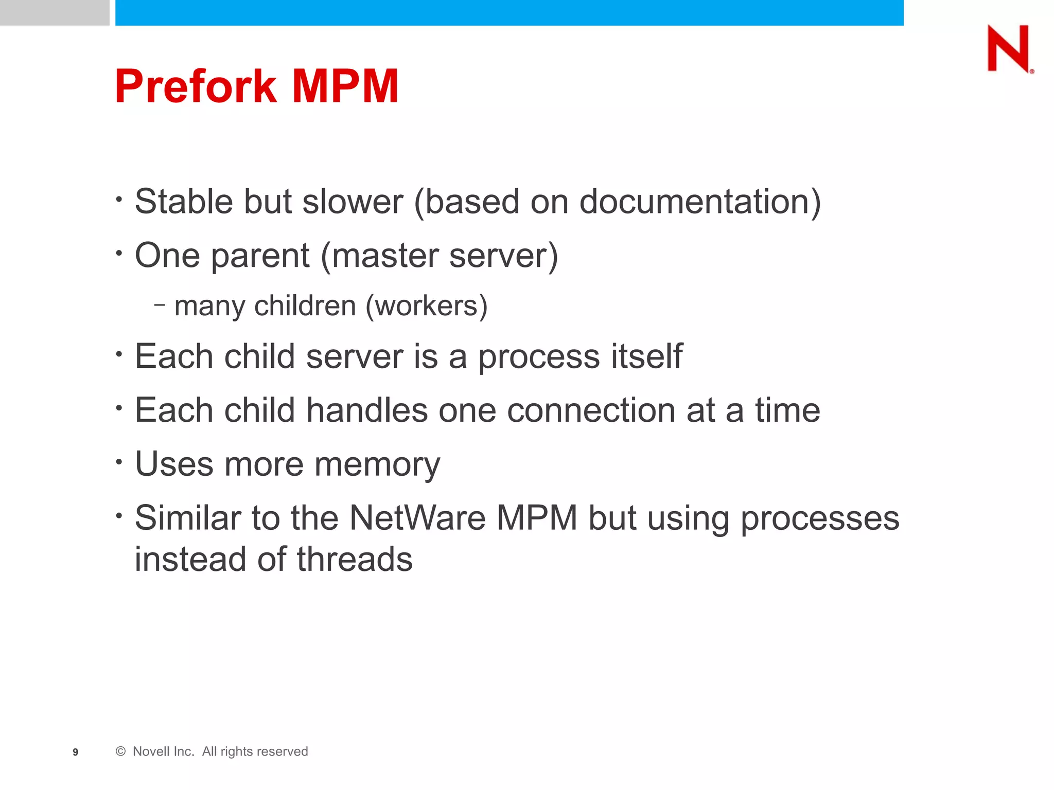 Prefork MPM Stable but slower (based on documentation) One parent (master server)  many children (workers) Each child server is a process itself Each child handles one connection at a time Uses more memory Similar to the NetWare MPM but using processes instead of threads 