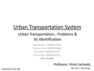Urban Transportation System
Urban Transportation , Problems &
its Identification
7/22/2013 5:22 AM
Sahil Baviskar- 090060106063
Prashant Patel- 090060106066
Meet Patel- 090060106020
Jimmy Patel- 090060106047
CIVIL VII SEM
Professor: Hiren Jariwala
(M. Tech.- Planning)
 