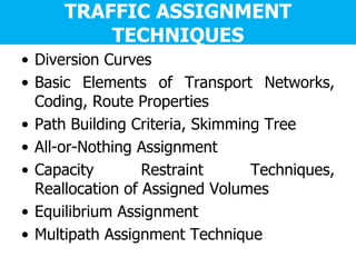 TRAFFIC ASSIGNMENT
TECHNIQUES
• Diversion Curves
• Basic Elements of Transport Networks,
Coding, Route Properties
• Path Building Criteria, Skimming Tree
• All-or-Nothing Assignment
• Capacity Restraint Techniques,
Reallocation of Assigned Volumes
• Equilibrium Assignment
• Multipath Assignment Technique
 
