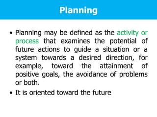 Planning
• Planning may be defined as the activity or
process that examines the potential of
future actions to guide a situation or a
system towards a desired direction, for
example, toward the attainment of
positive goals, the avoidance of problems
or both.
• It is oriented toward the future
 