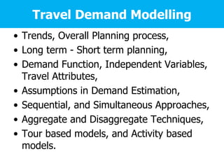 Travel Demand Modelling
• Trends, Overall Planning process,
• Long term - Short term planning,
• Demand Function, Independent Variables,
Travel Attributes,
• Assumptions in Demand Estimation,
• Sequential, and Simultaneous Approaches,
• Aggregate and Disaggregate Techniques,
• Tour based models, and Activity based
models.
 