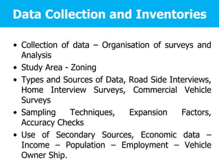 Data Collection and Inventories
• Collection of data – Organisation of surveys and
Analysis
• Study Area - Zoning
• Types and Sources of Data, Road Side Interviews,
Home Interview Surveys, Commercial Vehicle
Surveys
• Sampling Techniques, Expansion Factors,
Accuracy Checks
• Use of Secondary Sources, Economic data –
Income – Population – Employment – Vehicle
Owner Ship.
 