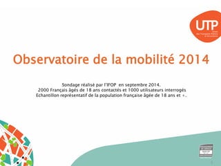 Observatoire de la mobilité 2014 
Sondage réalisé par l’IFOP en septembre 2014. 
2000 Français âgés de 18 ans contactés et 1000 utilisateurs interrogés 
Echantillon représentatif de la population française âgée de 18 ans et +. 
3 
 