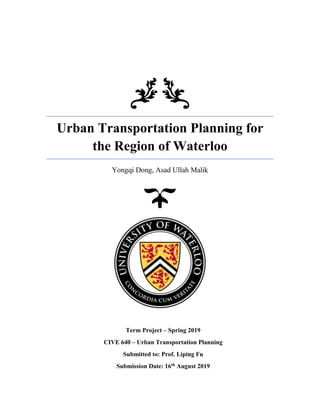 Urban Transportation Planning for
the Region of Waterloo
Yongqi Dong, Asad Ullah Malik
Term Project – Spring 2019
CIVE 640 – Urban Transportation Planning
Submitted to: Prof. Liping Fu
Submission Date: 16th August 2019
 