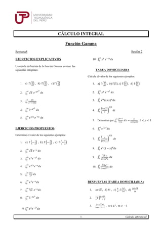 1 Calculo diferencial
CÁLCULO INTEGRAL
Función Gamma
Semana8 Sesión 2
EJERCICIOS EXPLICATIVOS
Usando la definición de la función Gamma evaluar las
siguientes integrales:
1. a) Γ (
3
2
) , 𝑏) Γ (
5
2
) , 𝑐) Γ (
7
2
)
2. ∫ √ 𝑥
∞
0
𝑒−8 𝑥3
𝑑𝑥
3. ∫
𝑑𝑥
√− 3 𝐿𝑛𝑥
1
0
4. ∫ 7−4 𝑥2
𝑑𝑥
∞
0
5. ∫ 𝑥3/2
𝑒−9𝑥
𝑑𝑥
∞
0
EJERCICIOS PROPUESTOS
Determine el valor de los siguientes ejemplos:
1. a) Γ (−
1
2
) , 𝑏) Γ (−
3
2
) , 𝑐) Γ (−
5
2
)
2. ∫ √ 𝑥 𝑒−𝑥
𝑑𝑥
∞
0
3. ∫ 𝑥4
𝑒−𝑥2
𝑑𝑥
∞
0
4. ∫ 𝑥4/3
𝑒−𝑥
𝑑𝑥
∞
0
5. ∫
𝐿𝑛𝑥
𝑥2 𝑑𝑥
∞
1
6. ∫ 𝑥3
𝑒−𝑥
𝑑𝑥
∞
0
7. ∫ √ 𝑥
3∞
0
𝑒−𝑥
𝑑𝑥
8. ∫ 5−2𝑥2
𝑑𝑥
∞
0
9. ∫ 𝑥2
𝑒−𝑥2
𝑑𝑥
∞
0
10. ∫ 𝑥6
𝑒−2𝑥
𝑑𝑥
∞
0
TAREA DOMICILIARIA
Calcule el valor de los siguientes ejemplos:
1. a) Γ (
1
2
) , 𝑏) Γ(5), 𝑐) Γ (
7
3
) , 𝑑) Γ (
9
2
)
2. ∫ 𝑥 𝑝
𝑒−𝑥2
𝑑𝑥
∞
0
3. ∫ 𝑥 𝑚(𝐿𝑛𝑥) 𝑛
𝑑𝑥
1
0
4. ∫ (
𝐿𝑛(
1
𝑡
)
𝑡
)
1/2
𝑑𝑡
1
0
5. Demostrar que ∫
𝑥 𝑝−1
1+𝑥
𝑑𝑥 =
𝜋
𝑠𝑒𝑛(𝑝𝑥)
, 0 < 𝑝 < 1
∞
0
6. ∫ 𝑒−𝑢2
𝑑𝑢
∞
0
7. ∫ (
𝑡
𝐿𝑛(
1
𝑡
)
)
1/2
𝑑𝑡
1
0
8. ∫ 𝑥5(1 − 𝑥)8
𝑑𝑥
1
0
9. ∫
√4
3
𝑥
6 √ 𝐿𝑛4 𝑥
3
1
0
𝑑𝑥
10. ∫
√4
3
𝑥3
(𝐿𝑛𝑥)2/3 𝑑𝑥
1
0
RESPUESTAS (TAREA DOMICILIARIA)
1. a) √ 𝜋 , 𝑏) 4! , 𝑐)
4
9
. Γ (
1
3
) , 𝑑)
105√𝜋
16
2.
1
2
Γ (
𝑝+1
2
)
3.
(−1) 𝑛 𝑛!
(𝑚+1) 𝑛+1 , 𝑛 ∈ Ζ+
, 𝑚 > −1
 