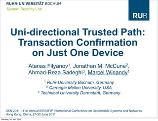 System Security Lab




          Uni-directional Trusted Path:
           Transaction Confirmation
              on Just One Device
                          Atanas Filyanov1, Jonathan M. McCune2,
                          Ahmad-Reza Sadeghi3, Marcel Winandy1
                                1 Ruhr-University Bochum, Germany
                                 2 Carnegie Mellon University, USA
                             3 Technical University Darmstadt, Germany




     DSN 2011 - 41st Annual IEEE/IFIP International Conference on Dependable Systems and Networks
     Hong Kong, China, 27-30 June 2011
Dienstag, 28. Juni 2011
 