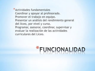 * Actividades fundamentales
 Coordinar y apoyar al profesorado.
 Promover el trabajo en equipo.
 Presentar un análisis del rendimiento general
 del liceo, por nivel y curso.
 Programar, asesorar, coordinar, supervisar y
 evaluar la realización de las actividades
 curriculares del Liceo.




                *
 