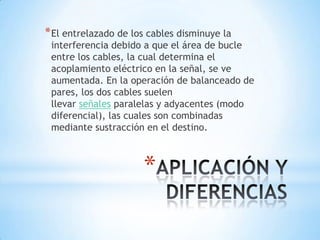 * El entrelazado de los cables disminuye la
 interferencia debido a que el área de bucle
 entre los cables, la cual determina el
 acoplamiento eléctrico en la señal, se ve
 aumentada. En la operación de balanceado de
 pares, los dos cables suelen
 llevar señales paralelas y adyacentes (modo
 diferencial), las cuales son combinadas
 mediante sustracción en el destino.



                      *
 