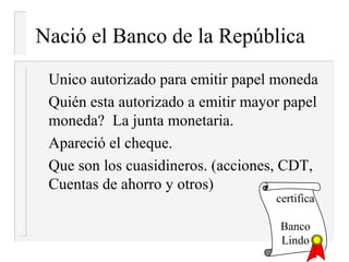 Nació el Banco de la República
 Unico autorizado para emitir papel moneda
 Quién esta autorizado a emitir mayor papel
 moneda? La junta monetaria.
 Apareció el cheque.
 Que son los cuasidineros. (acciones, CDT,
 Cuentas de ahorro y otros)
                                    certifica

                                     Banco
                                     Lindo
 