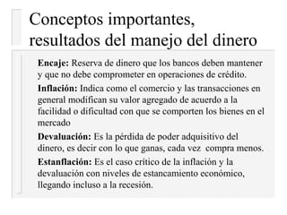 Conceptos importantes,
resultados del manejo del dinero
 Encaje: Reserva de dinero que los bancos deben mantener
 y que no debe comprometer en operaciones de crédito.
 Inflación: Indica como el comercio y las transacciones en
 general modifican su valor agregado de acuerdo a la
 facilidad o dificultad con que se comporten los bienes en el
 mercado
 Devaluación: Es la pérdida de poder adquisitivo del
 dinero, es decir con lo que ganas, cada vez compra menos.
 Estanflación: Es el caso crítico de la inflación y la
 devaluación con niveles de estancamiento económico,
 llegando incluso a la recesión.
 