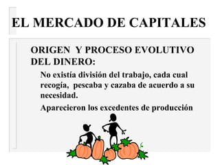 EL MERCADO DE CAPITALES
  ORIGEN Y PROCESO EVOLUTIVO
  DEL DINERO:
   No existía división del trabajo, cada cual
   recogía, pescaba y cazaba de acuerdo a su
   necesidad.
   Aparecieron los excedentes de producción
 