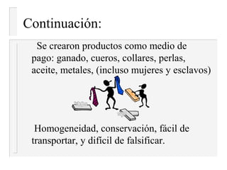 Continuación:
  Se crearon productos como medio de
 pago: ganado, cueros, collares, perlas,
 aceite, metales, (incluso mujeres y esclavos)




  Homogeneidad, conservación, fácil de
 transportar, y difícil de falsificar.
 