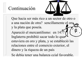 Continuación
 Que hacia ser más rico a un sector de otro o
 a una nación de otra? sencillamente el oro
 y la plata que poseía.
 Apareció el mercantilismo: en 1477
 Inglaterra prohibió sacar todo lo que
 estuviera en oro y plata, y se estableció las
 relaciones entre el comercio exterior, el
 dinero y la riqueza de un país
 Se debía tener una balanza ccial favorable.
 