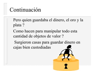 Continuación
 Pero quien guardaba el dinero, el oro y la
 plata ?
 Como hacen para manipular todo esta
 cantidad de objetos de valor ?
  Surgieron casas para guardar dinero en
 cajas bien custodiadas
 