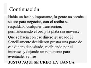 Continuación
Había un hecho importante, la gente no sacaba
su oro para negociar, con el recibo se
respaldaba cualquier transacción,
permaneciendo el oro y la plata sin moverse.
Que se hacía con ese dinero guardado??
Sencillamente decidieron prestar una parte de
ese dinero depositado, recibiendo por el
intereses y dejando un remanente para
eventuales retiros.
JUSTO AQUÍ SE CREO LA BANCA
 