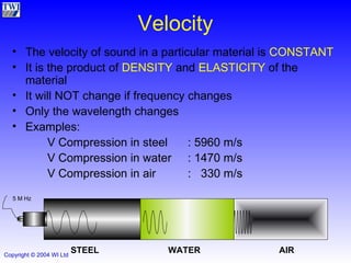 Velocity The velocity of sound in a particular material is  CONSTANT It is the product of  DENSITY  and  ELASTICITY  of the material It will NOT change if frequency changes Only the wavelength changes Examples: V Compression in steel  : 5960 m/s V Compression in water  : 1470 m/s V Compression in air :  330 m/s STEEL WATER AIR 5 M Hz 
