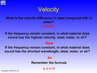 Velocity 4 times What is the velocity difference in steel compared with in water?  If the frequency remain constant, in what material does sound has the highest velocity, steel, water, or air? Steel If the frequency remain constant, in what material does sound has the shortest wavelength, steel, water, or air? Air Remember the formula    = v / f 