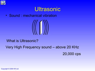 Ultrasonic Sound : mechanical vibration What is Ultrasonic? Very High Frequency sound – above 20 KHz 20,000 cps 