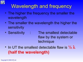 Wavelength and frequency The higher the frequency the smaller the wavelength The smaller the wavelength the higher the sensitivity Sensitivity : The smallest detectable  flaw by the system or  technique In UT the smallest detectable flaw is  ½     (half the wavelength) 