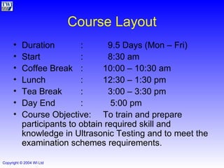 Course Layout Duration :   9.5 Days (Mon – Fri) Start :   8:30 am Coffee Break : 10:00 – 10:30 am Lunch : 12:30 – 1:30 pm Tea Break :   3:00 – 3:30 pm Day End :   5:00 pm Course Objective: To train and prepare participants to obtain required skill and knowledge in Ultrasonic Testing and to meet the  examination schemes requirements. 