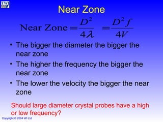Near Zone The bigger the diameter the bigger the near zone The higher the frequency the bigger the near zone The lower the velocity the bigger the near zone  Should large diameter crystal probes have a high or low frequency? 