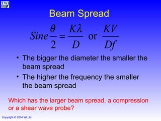 Beam Spread The bigger the diameter the smaller the beam spread The higher the frequency the smaller the beam spread Which has the larger beam spread, a compression or a shear wave probe? 