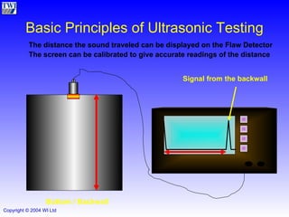 Basic Principles of Ultrasonic Testing The distance the sound traveled can be displayed on the Flaw Detector The screen can be calibrated to give accurate readings of the distance Bottom / Backwall Signal from the backwall 