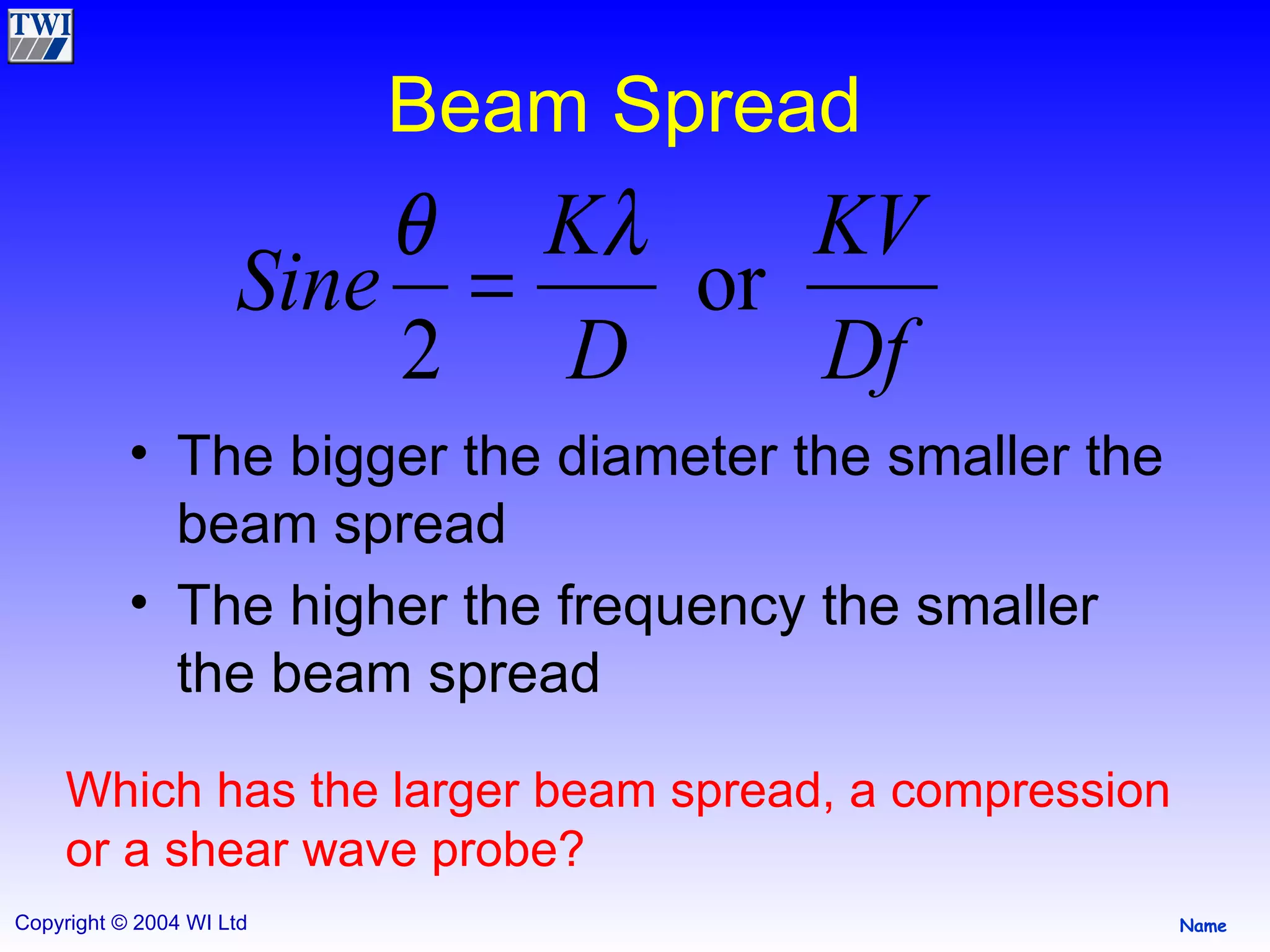 Beam Spread The bigger the diameter the smaller the beam spread The higher the frequency the smaller the beam spread Which has the larger beam spread, a compression or a shear wave probe? 