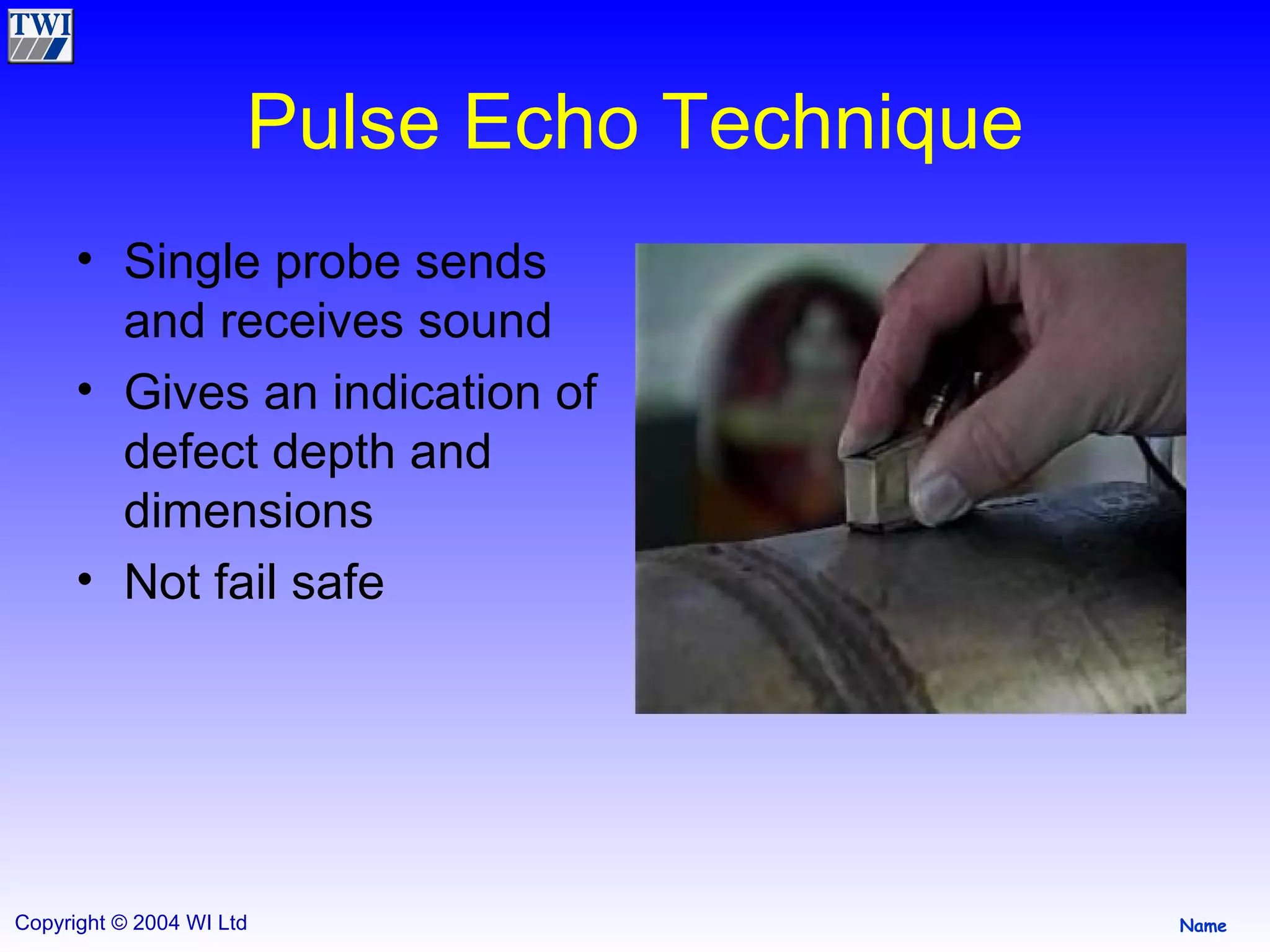 Pulse Echo Technique Single probe sends and receives sound Gives an indication of defect depth and dimensions Not fail safe  