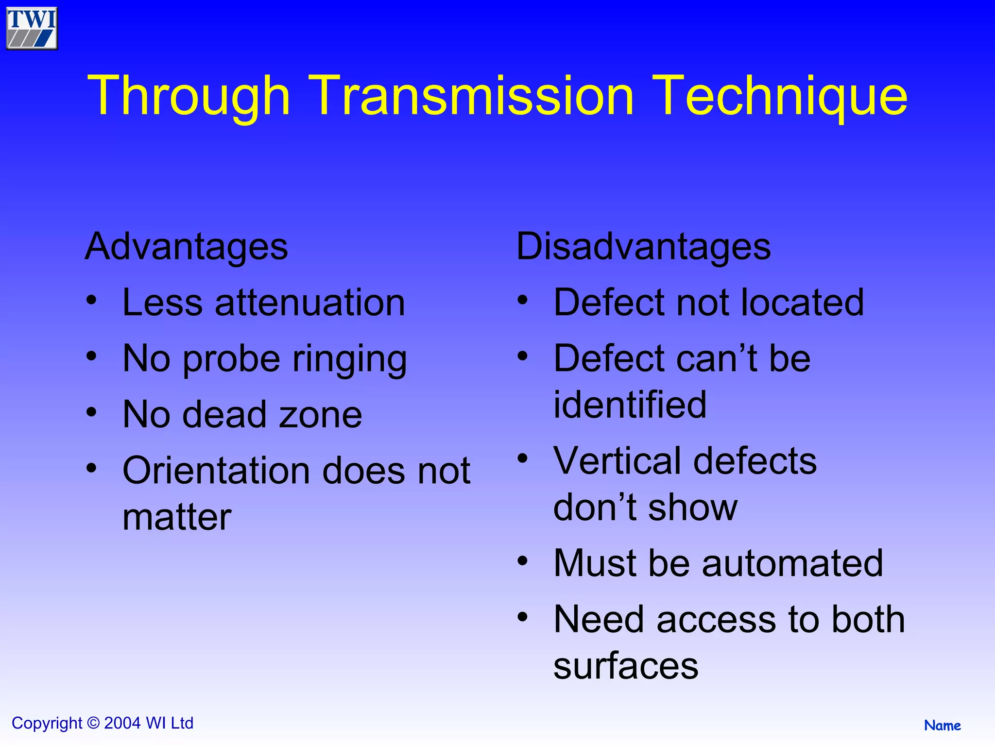 Through Transmission Technique Advantages Less attenuation No probe ringing No dead zone Orientation does not matter  Disadvantages Defect not located Defect can’t be identified Vertical defects don’t show Must be automated Need access to both surfaces 
