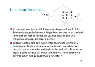 11 
La habitación china 
 Es un experimento mental, fue propuesto por el filósofo John 
Searle y fue popularizado por Roger Penrose, que intenta rebatir 
la validez del Test de Turing a la vez que plantea que una 
máquina es incapaz de llegar a pensar. 
 Expone la diferencia que existe entre reconocer la sintaxis y 
comprender la semántica, proponiendo que una habitación 
cerrada con un mecanismo dotado de la cantidad suficiente de 
reglas puede hacerse pasar por una persona. Pero, ¿tiene ese 
sistema algún tipo de conciencia o “mente”? 
 