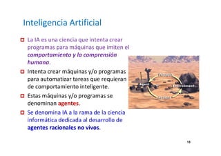 15 
Inteligencia Artificial 
 La IA es una ciencia que intenta crear 
programas para máquinas que imiten el 
comportamiento y la comprensión 
humana. 
 Intenta crear máquinas y/o programas 
para automatizar tareas que requieran 
de comportamiento inteligente. 
 Estas máquinas y/o programas se 
denominan agentes. 
 Se denomina IA a la rama de la ciencia 
informática dedicada al desarrollo de 
agentes racionales no vivos. 
 