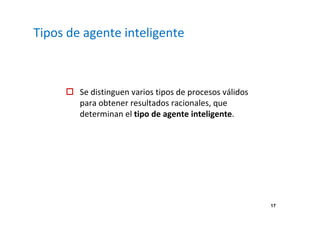 17 
Tipos de agente inteligente 
 Se distinguen varios tipos de procesos válidos 
para obtener resultados racionales, que 
determinan el tipo de agente inteligente. 
 