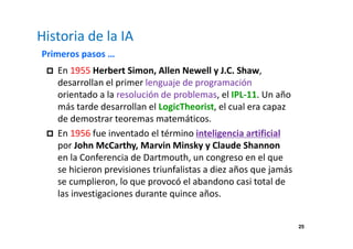 25 
Historia de la IA 
Primeros pasos … 
 En 1955 Herbert Simon, Allen Newell y J.C. Shaw, 
desarrollan el primer lenguaje de programación 
orientado a la resolución de problemas, el IPL-11. Un año 
más tarde desarrollan el LogicTheorist, el cual era capaz 
de demostrar teoremas matemáticos. 
 En 1956 fue inventado el término inteligencia artificial 
por John McCarthy, Marvin Minsky y Claude Shannon 
en la Conferencia de Dartmouth, un congreso en el que 
se hicieron previsiones triunfalistas a diez años que jamás 
se cumplieron, lo que provocó el abandono casi total de 
las investigaciones durante quince años. 
 