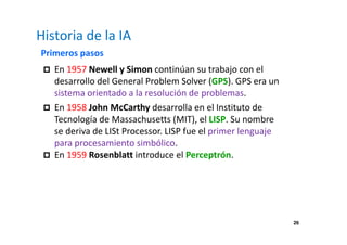26 
Historia de la IA 
Primeros pasos 
 En 1957 Newell y Simon continúan su trabajo con el 
desarrollo del General Problem Solver (GPS). GPS era un 
sistema orientado a la resolución de problemas. 
 En 1958 John McCarthy desarrolla en el Instituto de 
Tecnología de Massachusetts (MIT), el LISP. Su nombre 
se deriva de LISt Processor. LISP fue el primer lenguaje 
para procesamiento simbólico. 
 En 1959 Rosenblatt introduce el Perceptrón. 
 
