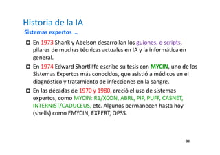 30 
Historia de la IA 
Sistemas expertos … 
 En 1973 Shank y Abelson desarrollan los guiones, o scripts, 
pilares de muchas técnicas actuales en IA y la informática en 
general. 
 En 1974 Edward Shortliffe escribe su tesis con MYCIN, uno de los 
Sistemas Expertos más conocidos, que asistió a médicos en el 
diagnóstico y tratamiento de infecciones en la sangre. 
 En las décadas de 1970 y 1980, creció el uso de sistemas 
expertos, como MYCIN: R1/XCON, ABRL, PIP, PUFF, CASNET, 
INTERNIST/CADUCEUS, etc. Algunos permanecen hasta hoy 
(shells) como EMYCIN, EXPERT, OPSS. 
 