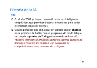 32 
Historia de la IA 
Hoy 
 En el año 2009 ya hay en desarrollo sistemas inteligentes 
terapéuticos que permiten detectar emociones para poder 
interactuar con niños autistas. 
 Existen personas que al dialogar sin saberlo con un chatbot 
no se percatan de hablar con un programa, de modo tal que 
se cumple la prueba de Turing como cuando se formuló: 
«Existirá Inteligencia Artificial cuando no seamos capaces de 
distinguir entre un ser humano y un programa de 
computadora en una conversación a ciegas». 
 