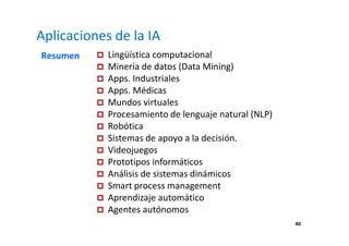 40 
Aplicaciones de la IA 
Resumen  Lingüística computacional 
 Minería de datos (Data Mining) 
 Apps. Industriales 
 Apps. Médicas 
 Mundos virtuales 
 Procesamiento de lenguaje natural (NLP) 
 Robótica 
 Sistemas de apoyo a la decisión. 
 Videojuegos 
 Prototipos informáticos 
 Análisis de sistemas dinámicos 
 Smart process management 
 Aprendizaje automático 
 Agentes autónomos 
 
