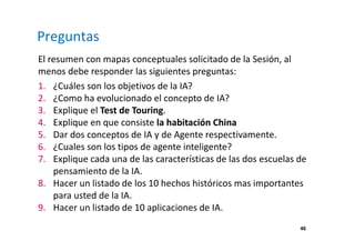 46 
Preguntas 
El resumen con mapas conceptuales solicitado de la Sesión, al 
menos debe responder las siguientes preguntas: 
1. ¿Cuáles son los objetivos de la IA? 
2. ¿Como ha evolucionado el concepto de IA? 
3. Explique el Test de Touring. 
4. Explique en que consiste la habitación China 
5. Dar dos conceptos de IA y de Agente respectivamente. 
6. ¿Cuales son los tipos de agente inteligente? 
7. Explique cada una de las características de las dos escuelas de 
pensamiento de la IA. 
8. Hacer un listado de los 10 hechos históricos mas importantes 
para usted de la IA. 
9. Hacer un listado de 10 aplicaciones de IA. 
 