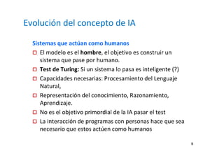 5 
Evolución del concepto de IA 
Sistemas que actúan como humanos 
 El modelo es el hombre, el objetivo es construir un 
sistema que pase por humano. 
 Test de Turing: Si un sistema lo pasa es inteligente (?) 
 Capacidades necesarias: Procesamiento del Lenguaje 
Natural, 
 Representación del conocimiento, Razonamiento, 
Aprendizaje. 
 No es el objetivo primordial de la IA pasar el test 
 La interacción de programas con personas hace que sea 
necesario que estos actúen como humanos 
 