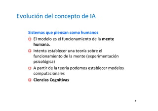 7 
Evolución del concepto de IA 
Sistemas que piensan como humanos 
 El modelo es el funcionamiento de la mente 
humana. 
 Intenta establecer una teoría sobre el 
funcionamiento de la mente (experimentación 
psicológica) 
 A partir de la teoría podemos establecer modelos 
computacionales 
 Ciencias Cognitivas 
 