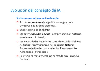 8 
Evolución del concepto de IA 
Sistemas que actúan racionalmente 
 Actuar racionalmente significa conseguir unos 
objetivos dadas unas creencias. 
 El paradigma es el agente 
 Un agente percibe y actúa, siempre según el entorno 
en el que está situado. 
 Las capacidades necesarias coinciden con las del test 
de turing: Procesamiento del Lenguaje Natural, 
Representación del conocimiento, Razonamiento, 
Aprendizaje, Percepción. 
 Su visión es mas general, no centrada en el modelo 
humano. 
 